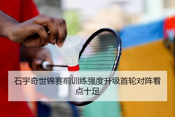 石宇奇世锦赛前训练强度升级首轮对阵看点十足